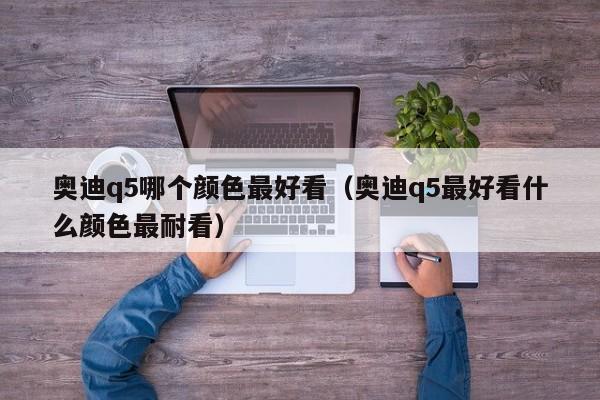 奥迪q5哪个颜色最好看(奥迪q5最好看什么颜色最耐看)