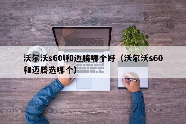 沃尔沃s60l和迈腾哪个好(沃尔沃s60和迈腾选哪个)