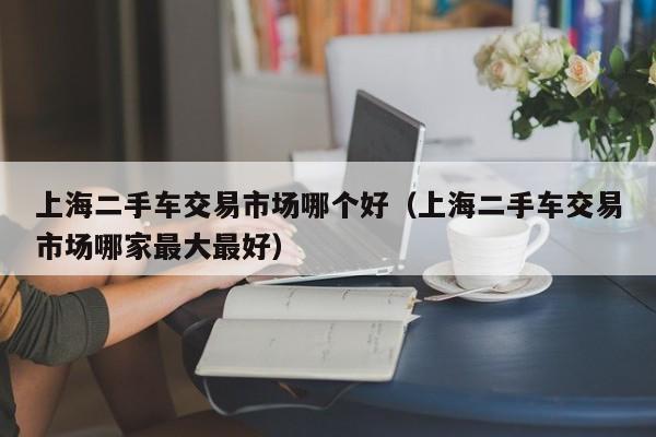 上海二手车交易市场哪个好(上海二手车交易市场哪家最大最好)