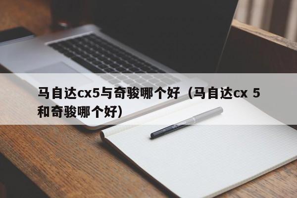 马自达cx5与奇骏哪个好(马自达cx 5和奇骏哪个好)