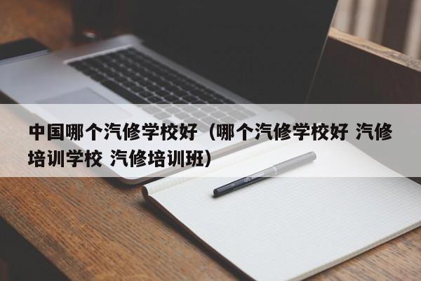 中国哪个汽修学校好(哪个汽修学校好 汽修培训学校 汽修培训班)