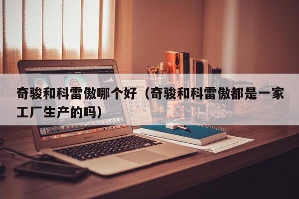 奇骏和科雷傲哪个好(奇骏和科雷傲都是一家工厂生产的吗)