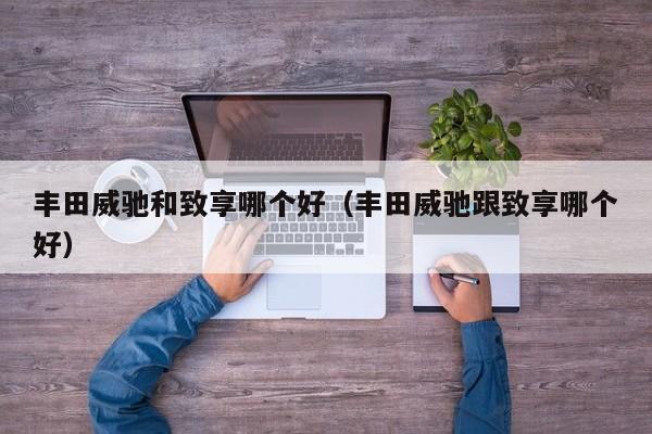 丰田威驰和致享哪个好(丰田威驰跟致享哪个好)
