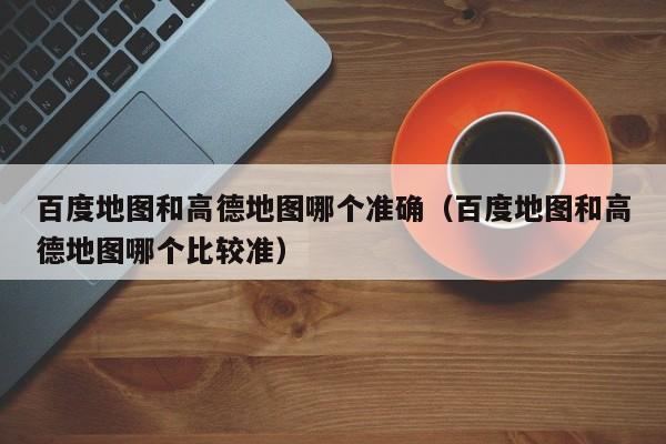 百度地图和高德地图哪个准确(百度地图和高德地图哪个比较准)