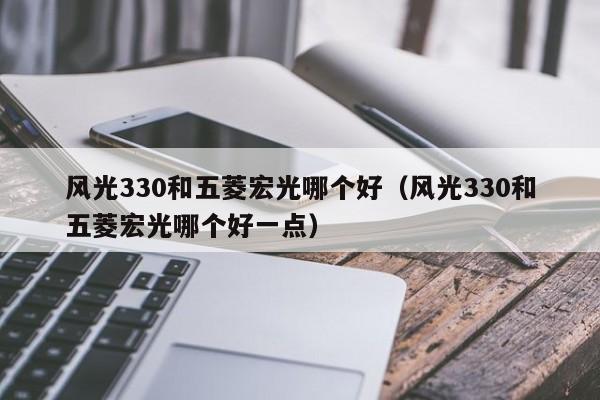 风光330和五菱宏光哪个好(风光330和五菱宏光哪个好一点)