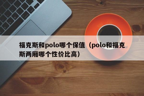 福克斯和polo哪个保值(polo和福克斯两厢哪个性价比高)
