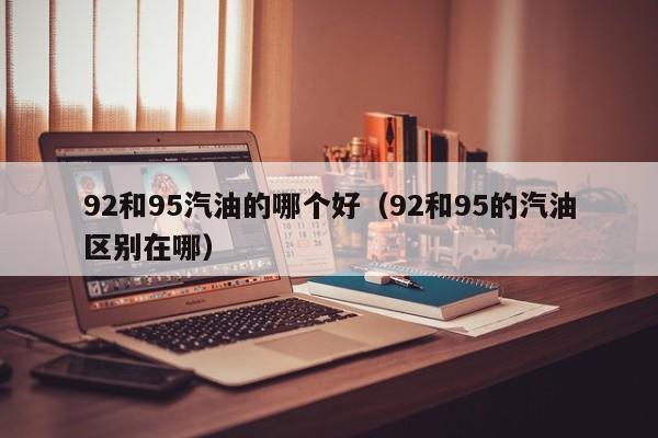 92和95汽油的哪个好(92和95的汽油区别在哪)