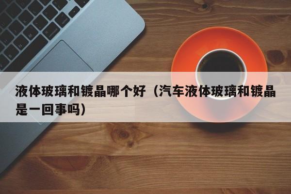 液体玻璃和镀晶哪个好(汽车液体玻璃和镀晶是一回事吗)