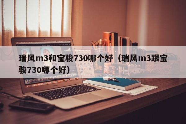 瑞风m3和宝骏730哪个好(瑞风m3跟宝骏730哪个好)