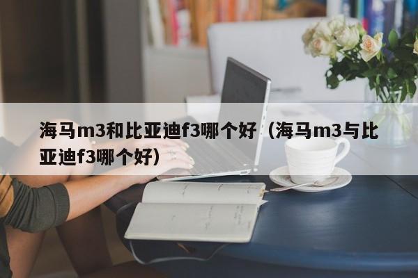 海马m3和比亚迪f3哪个好(海马m3与比亚迪f3哪个好)