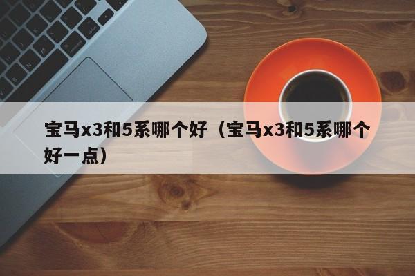 宝马x3和5系哪个好(宝马x3和5系哪个好一点)