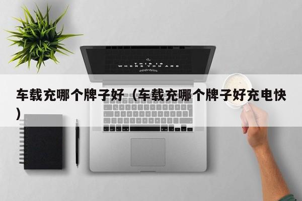 车载充哪个牌子好(车载充哪个牌子好充电快)