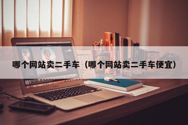 哪个网站卖二手车(哪个网站卖二手车便宜)