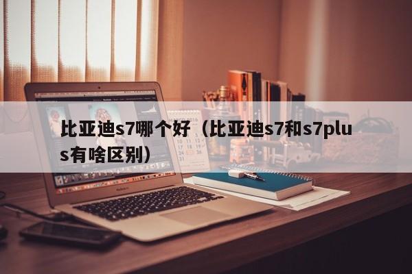 比亚迪s7哪个好(比亚迪s7和s7plus有啥区别)