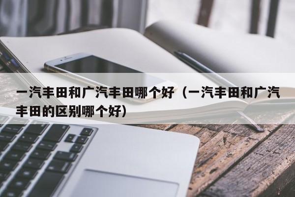 一汽丰田和广汽丰田哪个好(一汽丰田和广汽丰田的区别哪个好)