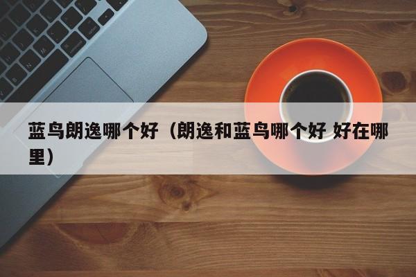 蓝鸟朗逸哪个好(朗逸和蓝鸟哪个好 好在哪里)