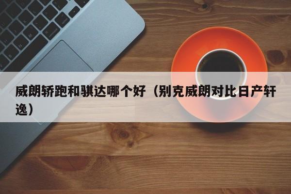 威朗轿跑和骐达哪个好(别克威朗对比日产轩逸)