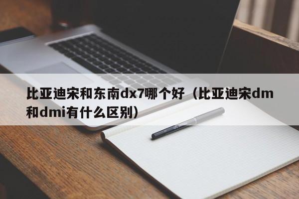 比亚迪宋和东南dx7哪个好(比亚迪宋dm和dmi有什么区别)