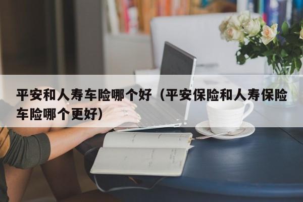 平安和人寿车险哪个好(平安保险和人寿保险车险哪个更好)