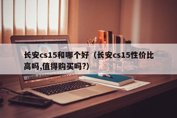 长安cs15和哪个好(长安cs15性价比高吗,值得购买吗?)