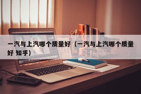 一汽与上汽哪个质量好(一汽与上汽哪个质量好 知乎)