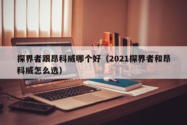 探界者跟昂科威哪个好(2021探界者和昂科威怎么选)