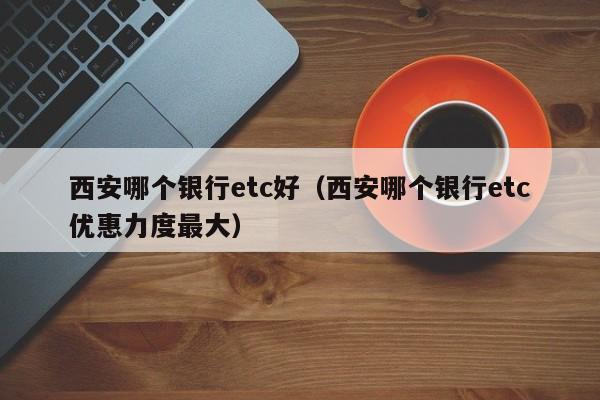 西安哪个银行etc好(西安哪个银行etc优惠力度最大)