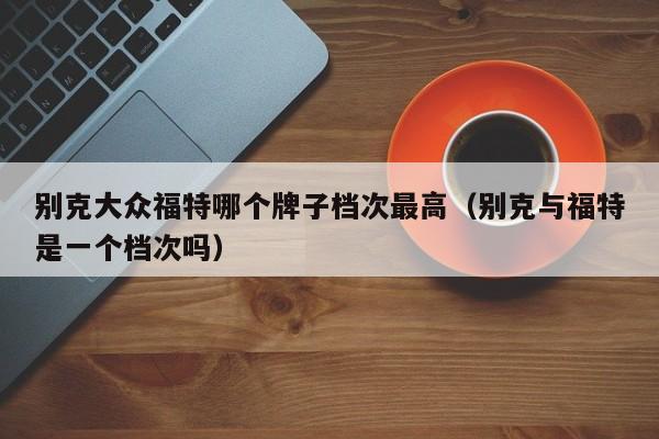 别克大众福特哪个牌子档次最高(别克与福特是一个档次吗)