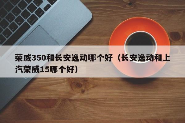 荣威350和长安逸动哪个好(长安逸动和上汽荣威15哪个好)