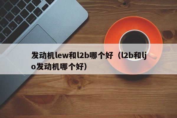 发动机lew和l2b哪个好(l2b和ljo发动机哪个好)