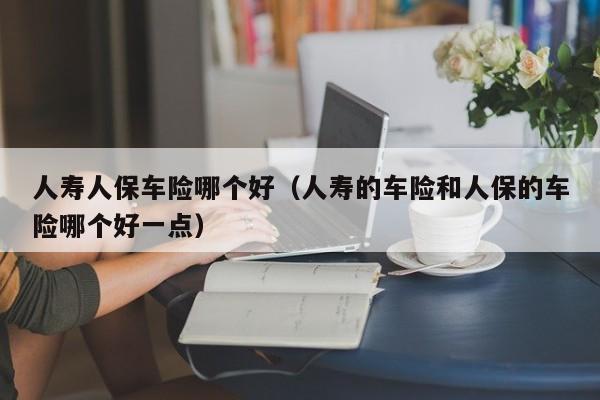 人寿人保车险哪个好（人寿的车险和人保的车险哪个好一点）