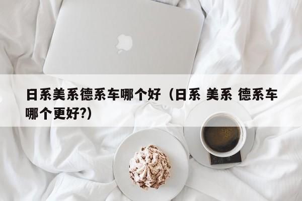 日系美系德系车哪个好（日系 美系 德系车哪个更好?）