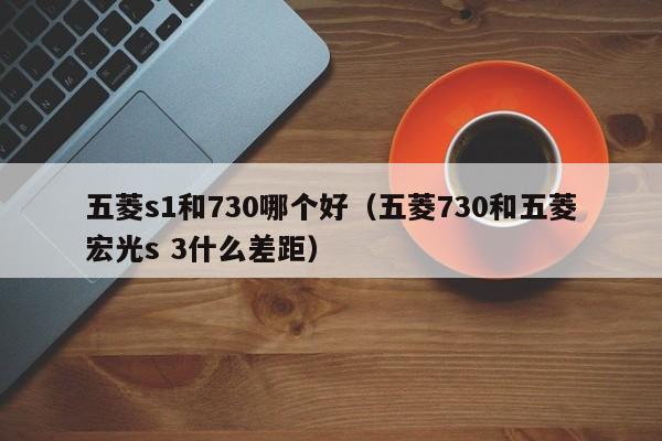 五菱s1和730哪个好(五菱730和五菱宏光s 3什么差距)