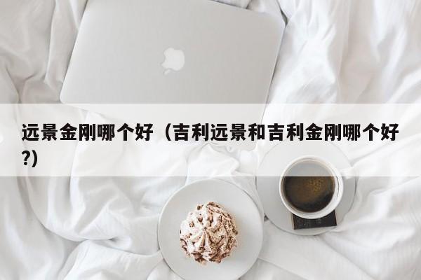 远景金刚哪个好（吉利远景和吉利金刚哪个好?）