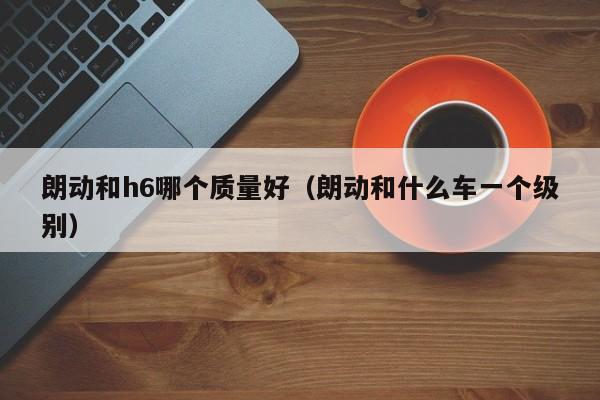 朗动和h6哪个质量好(朗动和什么车一个级别)