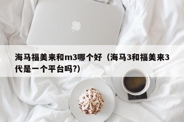 海马福美来和m3哪个好(海马3和福美来3代是一个平台吗?)