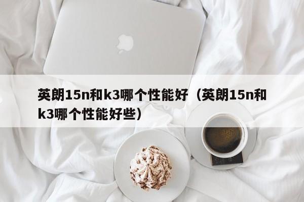 英朗15n和k3哪个性能好(英朗15n和k3哪个性能好些)
