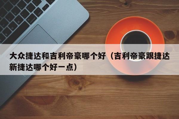 大众捷达和吉利帝豪哪个好(吉利帝豪跟捷达新捷达哪个好一点)