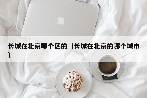 长城在北京哪个区的(长城在北京的哪个城市)