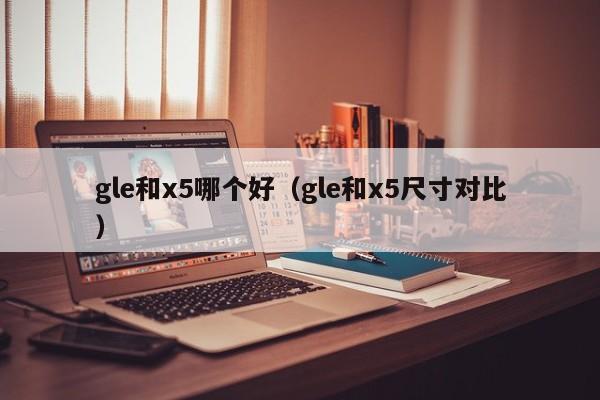 gle和x5哪个好(gle和x5尺寸对比)