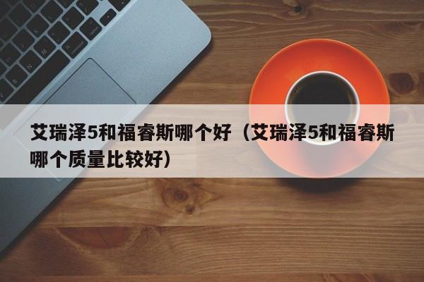 艾瑞泽5和福睿斯哪个好(艾瑞泽5和福睿斯哪个质量比较好)