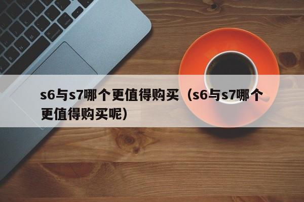s6与s7哪个更值得购买（s6与s7哪个更值得购买呢）