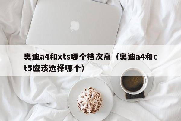 奥迪a4和xts哪个档次高(奥迪a4和ct5应该选择哪个)