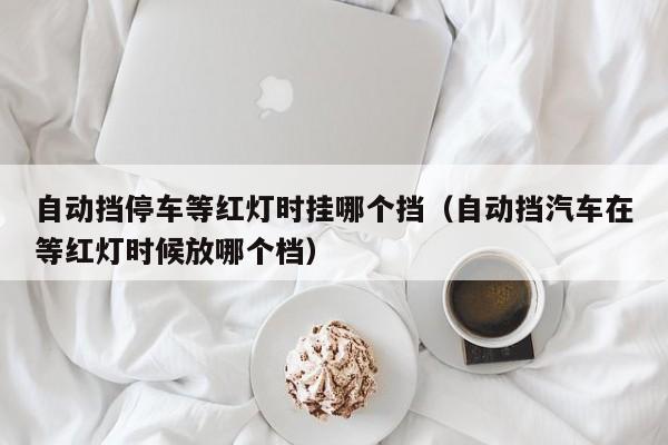 自动挡停车等红灯时挂哪个挡(自动挡汽车在等红灯时候放哪个档)