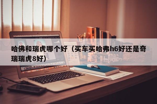 哈佛和瑞虎哪个好(买车买哈弗h6好还是奇瑞瑞虎8好)