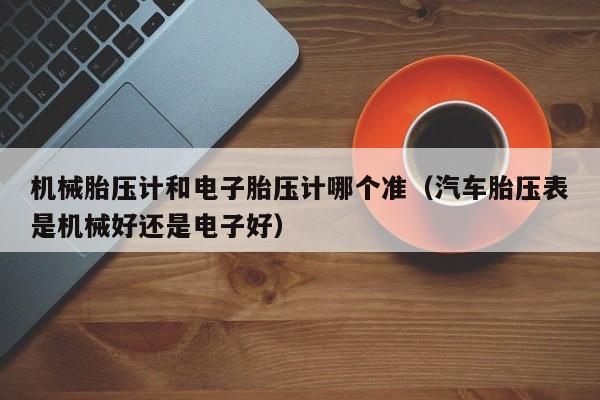 机械胎压计和电子胎压计哪个准（汽车胎压表是机械好还是电子好）