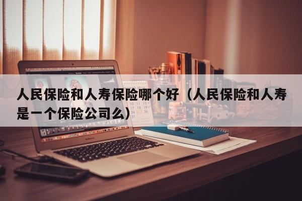 人民保险和人寿保险哪个好(人民保险和人寿是一个保险公司么)