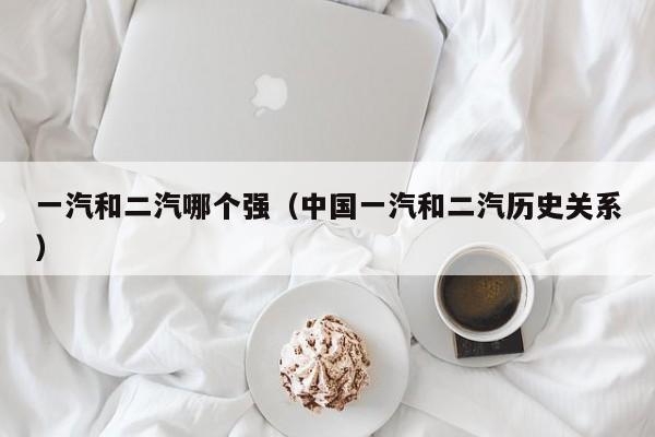 一汽和二汽哪个强(中国一汽和二汽历史关系)