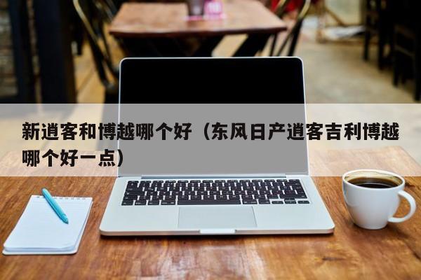 新逍客和博越哪个好（东风日产逍客吉利博越哪个好一点）