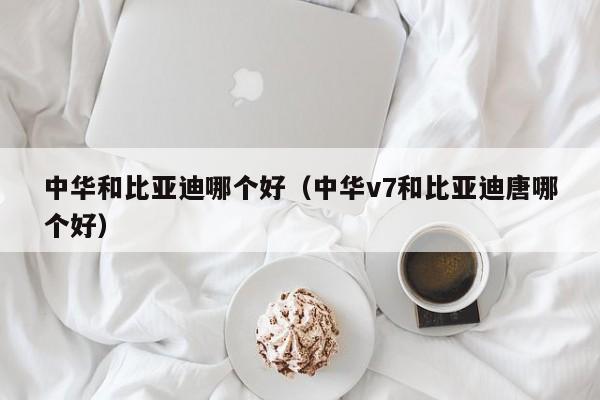 中华和比亚迪哪个好(中华v7和比亚迪唐哪个好)
